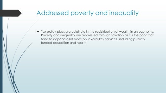 Addressed poverty and inequality
 Tax policy plays a crucial role in the redistribution of wealth in an economy.
Poverty and inequality are addressed through taxation as it’s the poor that
tend to depend a lot more on several key services, including publicly
funded education and health.
 