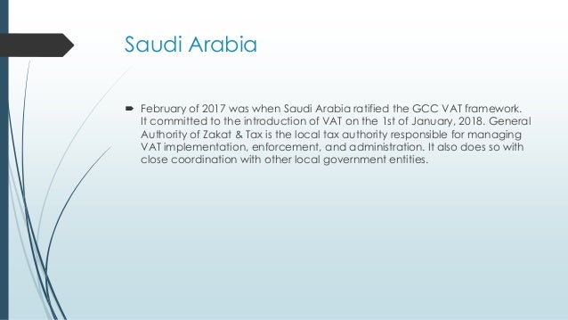 Saudi Arabia
 February of 2017 was when Saudi Arabia ratified the GCC VAT framework.
It committed to the introduction of VAT on the 1st of January, 2018. General
Authority of Zakat & Tax is the local tax authority responsible for managing
VAT implementation, enforcement, and administration. It also does so with
close coordination with other local government entities.
 