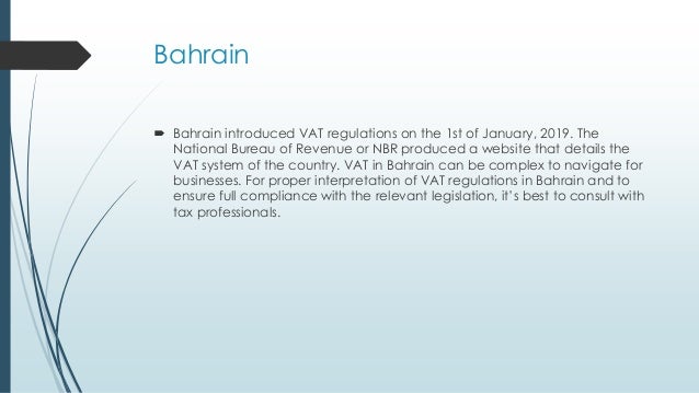 Bahrain
 Bahrain introduced VAT regulations on the 1st of January, 2019. The
National Bureau of Revenue or NBR produced a website that details the
VAT system of the country. VAT in Bahrain can be complex to navigate for
businesses. For proper interpretation of VAT regulations in Bahrain and to
ensure full compliance with the relevant legislation, it’s best to consult with
tax professionals.
 
