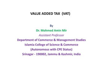 VALUE ADDED TAX (VAT)
By
Dr. Mohmed Amin Mir
Assistant Professor
Department of Commerce & Management Studies
Islamia College of Science & Commerce
(Autonomous with CPE Status)
Srinagar - 190002, Jammu & Kashmir, India
 
