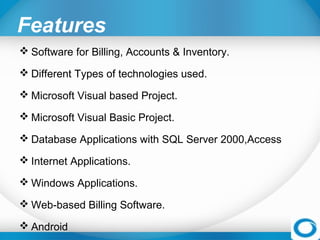 Features
 Software for Billing, Accounts & Inventory.
 Different Types of technologies used.
 Microsoft Visual based Project.
 Microsoft Visual Basic Project.
 Database Applications with SQL Server 2000,Access
 Internet Applications.
 Windows Applications.
 Web-based Billing Software.
 Android
 
