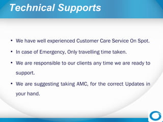 Technical Supports
• We have well experienced Customer Care Service On Spot.
• In case of Emergency, Only travelling time taken.
• We are responsible to our clients any time we are ready to
support. 
• We are suggesting taking AMC, for the correct Updates in
your hand.
 