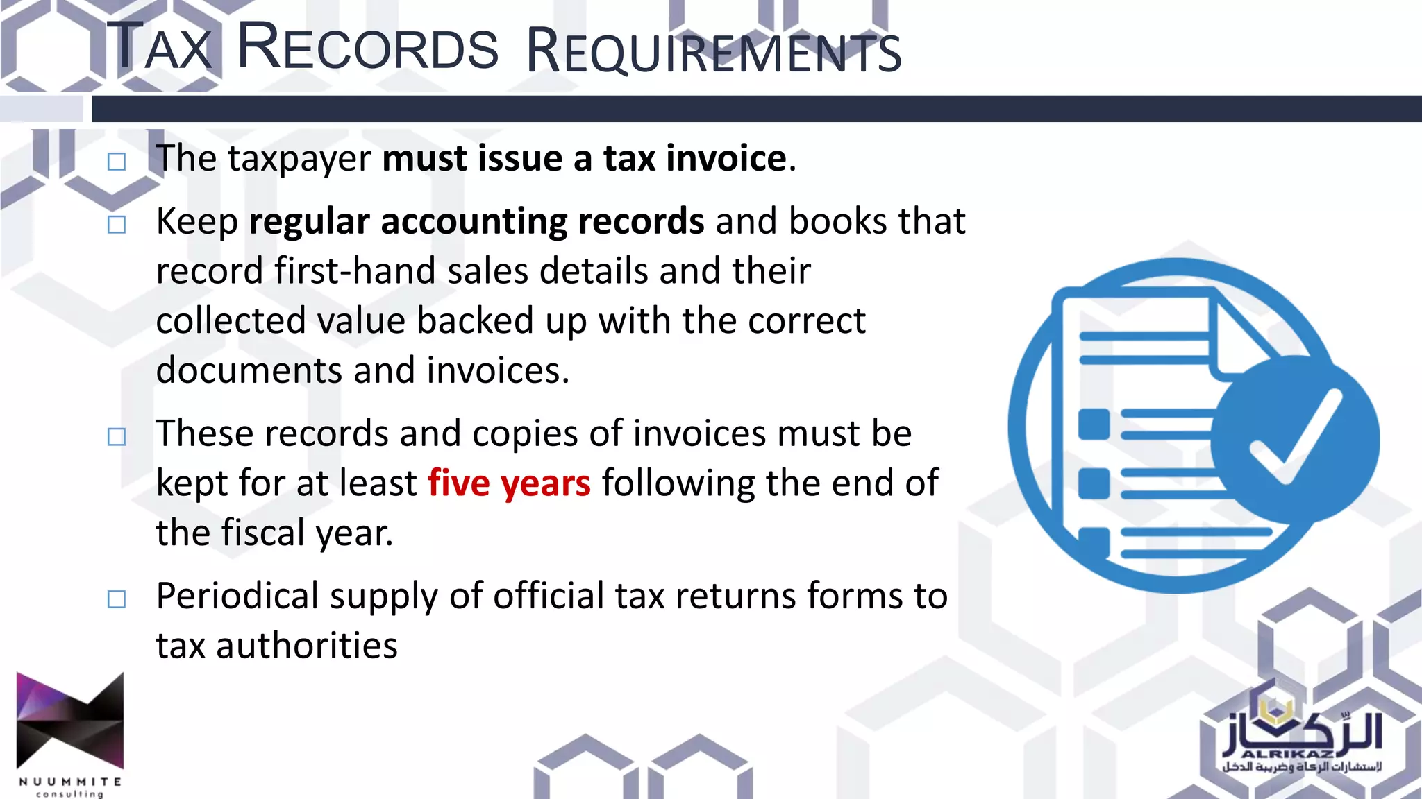 TAX RECORDS REQUIREMENTS
 The taxpayer must issue a tax invoice.
 Keep regular accounting records and books that
record first-hand sales details and their
collected value backed up with the correct
documents and invoices.
 These records and copies of invoices must be
kept for at least five years following the end of
the fiscal year.
 Periodical supply of official tax returns forms to
tax authorities
 