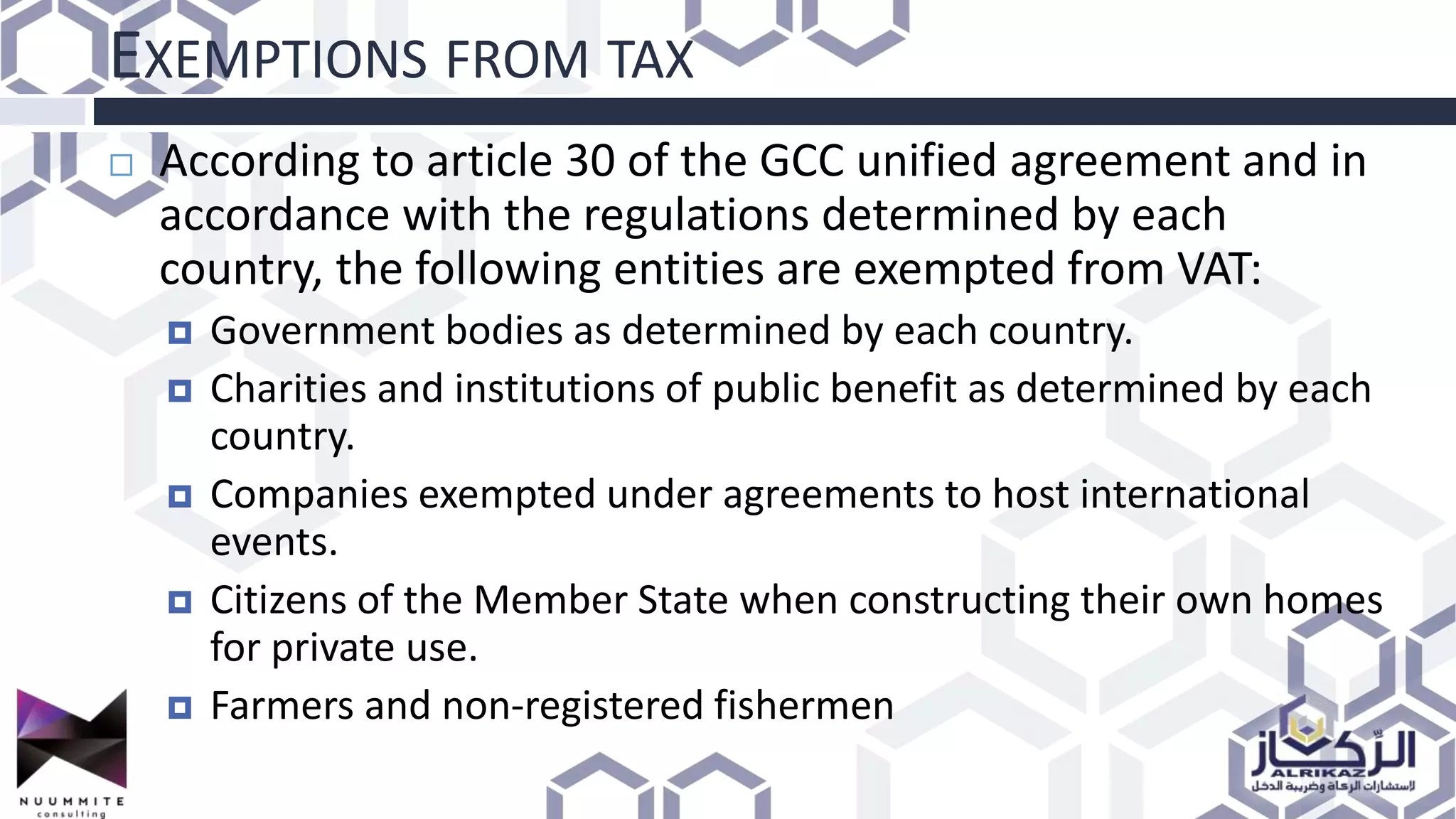EXEMPTIONS FROM TAX
 According to article 30 of the GCC unified agreement and in
accordance with the regulations determined by each
country, the following entities are exempted from VAT:
 Government bodies as determined by each country.
 Charities and institutions of public benefit as determined by each
country.
 Companies exempted under agreements to host international
events.
 Citizens of the Member State when constructing their own homes
for private use.
 Farmers and non-registered fishermen
 