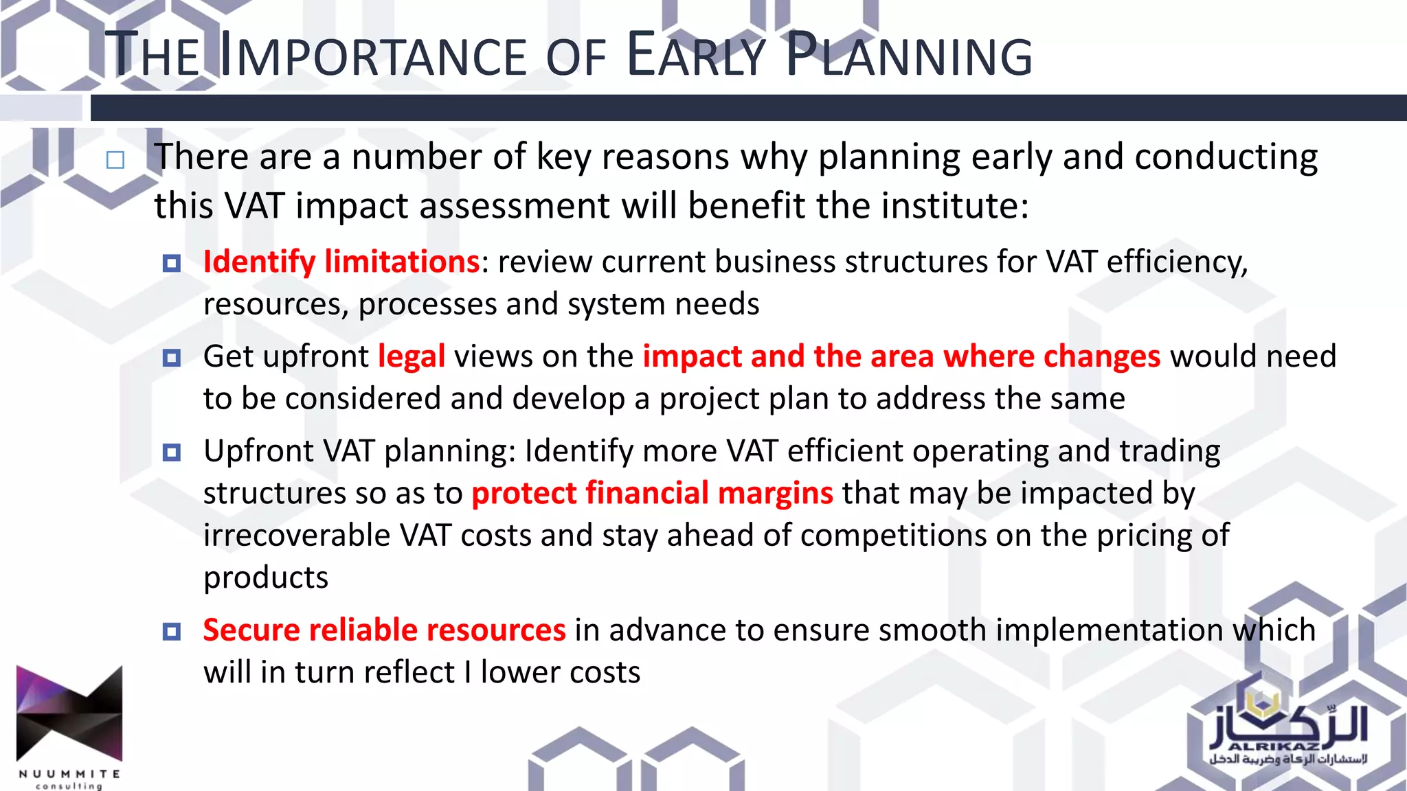 THE IMPORTANCE OF EARLY PLANNING
 There are a number of key reasons why planning early and conducting
this VAT impact assessment will benefit the institute:
 Identify limitations: review current business structures for VAT efficiency,
resources, processes and system needs
 Get upfront legal views on the impact and the area where changes would need
to be considered and develop a project plan to address the same
 Upfront VAT planning: Identify more VAT efficient operating and trading
structures so as to protect financial margins that may be impacted by
irrecoverable VAT costs and stay ahead of competitions on the pricing of
products
 Secure reliable resources in advance to ensure smooth implementation which
will in turn reflect I lower costs
 