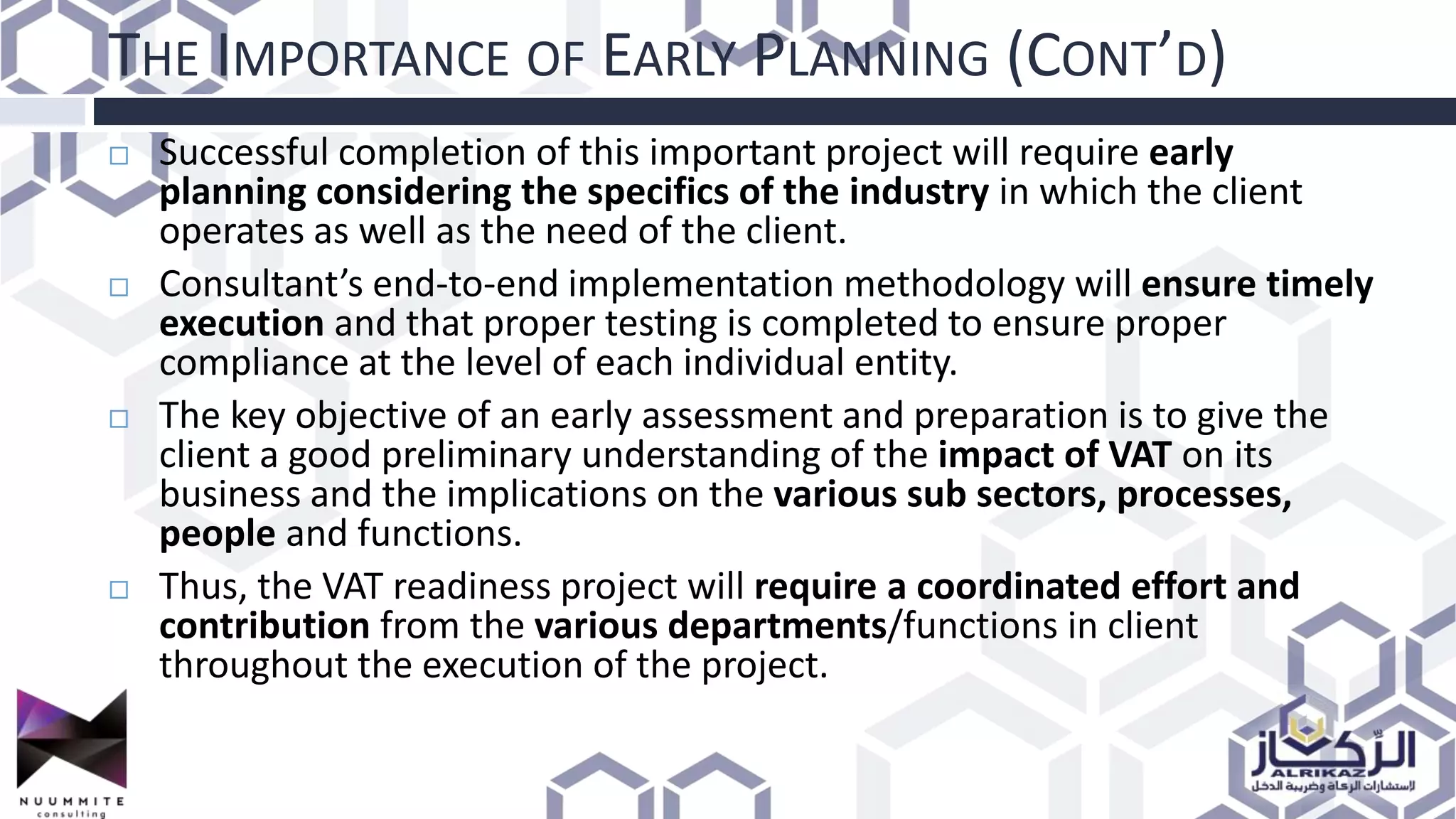 THE IMPORTANCE OF EARLY PLANNING (CONT’D)
 Successful completion of this important project will require early
planning considering the specifics of the industry in which the client
operates as well as the need of the client.
 Consultant’s end-to-end implementation methodology will ensure timely
execution and that proper testing is completed to ensure proper
compliance at the level of each individual entity.
 The key objective of an early assessment and preparation is to give the
client a good preliminary understanding of the impact of VAT on its
business and the implications on the various sub sectors, processes,
people and functions.
 Thus, the VAT readiness project will require a coordinated effort and
contribution from the various departments/functions in client
throughout the execution of the project.
 