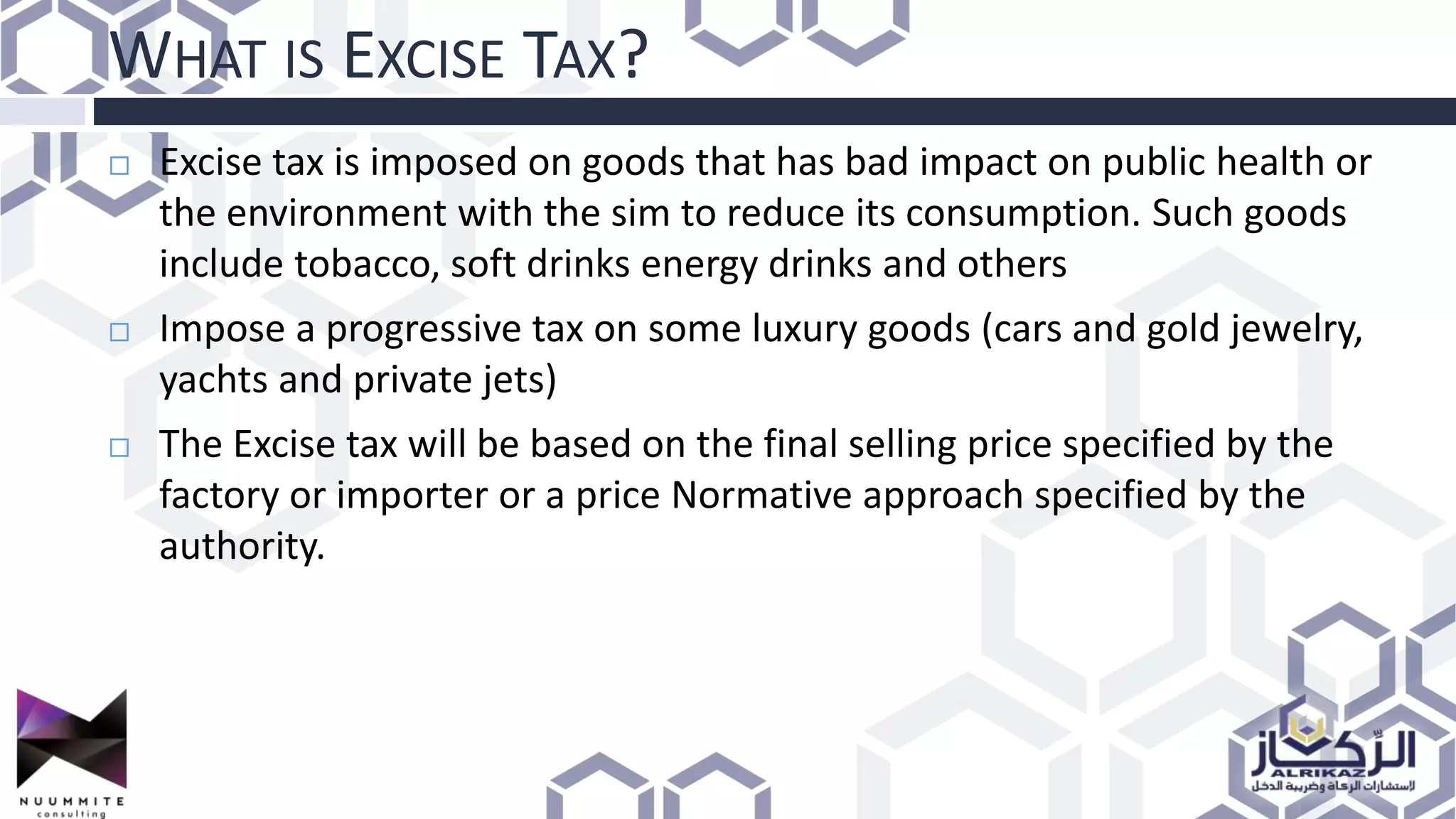WHAT IS EXCISE TAX?
 Excise tax is imposed on goods that has bad impact on public health or
the environment with the sim to reduce its consumption. Such goods
include tobacco, soft drinks energy drinks and others
 Impose a progressive tax on some luxury goods (cars and gold jewelry,
yachts and private jets)
 The Excise tax will be based on the final selling price specified by the
factory or importer or a price Normative approach specified by the
authority.
 