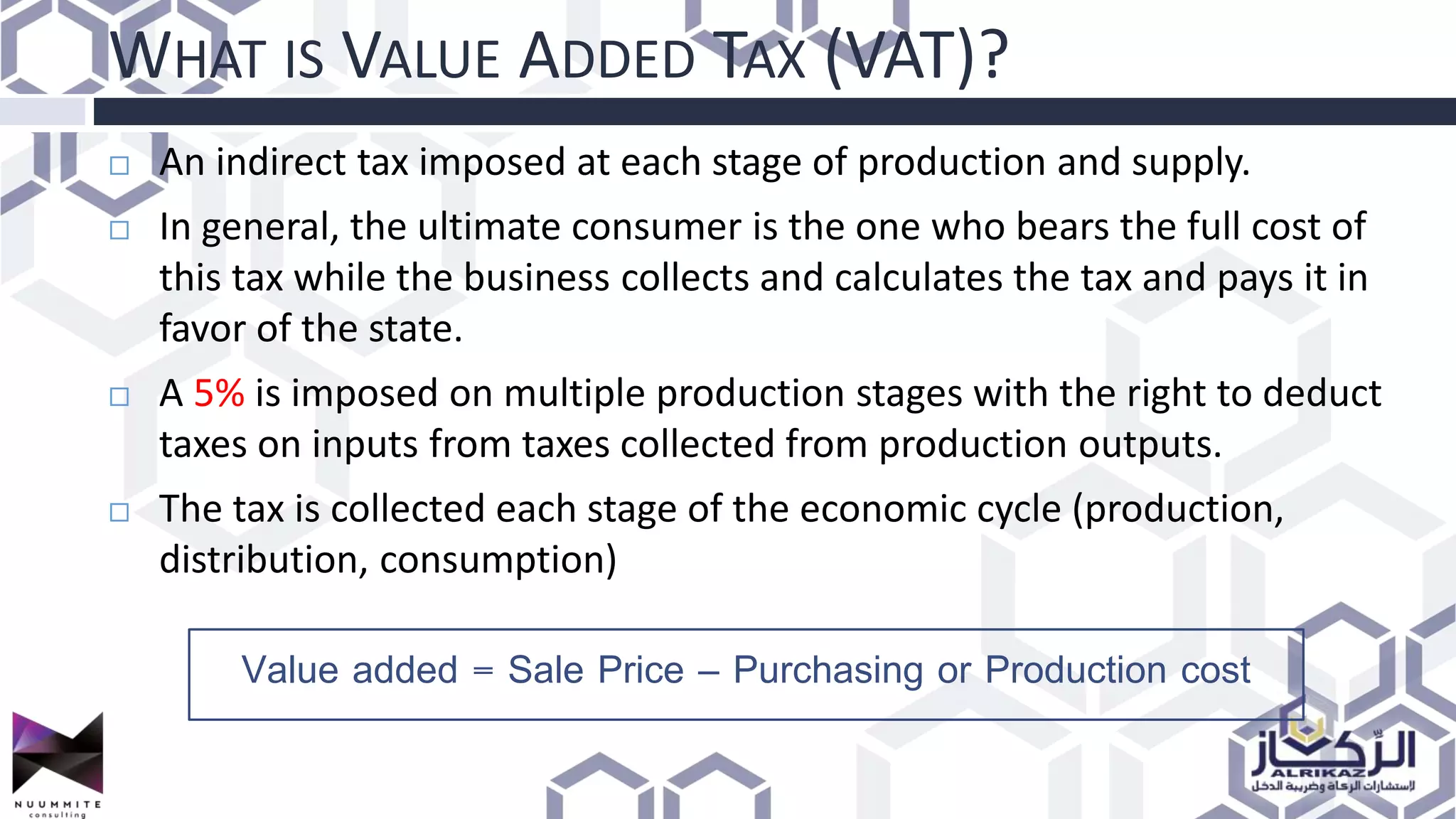 WHAT IS VALUE ADDED TAX (VAT)?
 An indirect tax imposed at each stage of production and supply.
 In general, the ultimate consumer is the one who bears the full cost of
this tax while the business collects and calculates the tax and pays it in
favor of the state.
 A 5% is imposed on multiple production stages with the right to deduct
taxes on inputs from taxes collected from production outputs.
 The tax is collected each stage of the economic cycle (production,
distribution, consumption)
Value added = Sale Price – Purchasing or Production cost
 