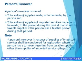 Person’s Turnover
A person’s turnover is sum of :
➢ Total value of supplies made, or to be made, by the
person and
➢ Total value of supplies of imported services made, or to
be made, to the person during the period that would be
taxable supplies if the person was a taxable person
during that period.
Note
A person’s turnover in respect of supplies of imported
services shall be considered for registration where that
person has a turnover resulting from taxable supplies
other than supplies of imported services (Regu. 10(2))
10
VALUE ADDED TAX (VAT) BY: NYANTAMBA
 