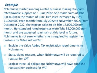 Example
Nchimunya started running a retail business making standard
rated taxable supplies on 1 June 2022. She made sales of Tshs
6,000,000 in the month of June. Her sales increased by Tshs
21,000,000 each month from July 2022 to November 2022. From
December 2022, she expects sales to be Tshs 17,000,000 per
month. Her standard rated expenses were Tshs 35,000,000 per
month and are expected to remain at this level in future.
Nchimunya is not sure whether she is required to register her
business for Value Added Tax.
a) Explain the Value Added Tax registration requirements to
Nchimunya
b) State, giving reasons, when Nchimunya will be required to
register for VAT
c) Explain three (3) obligations Nchimunya will have once she
registers her business for VAT
11
 