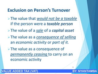 Exclusion on Person’s Turnover
➢The value that would not be a taxable
if the person were a taxable person
➢The value of a sale of a capital asset
➢The value as a consequence of selling
an economic activity or part of it.
➢The value as a consequence of
permanently ceasing to carry on an
economic activity
12
VALUE ADDED TAX (VAT) BY: NYANTAMBA
 