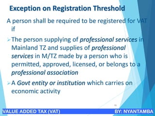 Exception on Registration Threshold
A person shall be required to be registered for VAT
if
➢The person supplying of professional services in
Mainland TZ and supplies of professional
services in M/TZ made by a person who is
permitted, approved, licensed, or belongs to a
professional association
➢A Govt entity or institution which carries on
economic activity
13
VALUE ADDED TAX (VAT) BY: NYANTAMBA
 