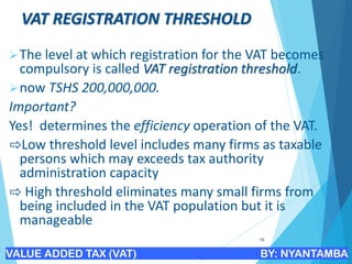 VAT REGISTRATION THRESHOLD
➢The level at which registration for the VAT becomes
compulsory is called VAT registration threshold.
➢now TSHS 200,000,000.
Important?
Yes! determines the efficiency operation of the VAT.
⇨Low threshold level includes many firms as taxable
persons which may exceeds tax authority
administration capacity
⇨ High threshold eliminates many small firms from
being included in the VAT population but it is
manageable
16
VALUE ADDED TAX (VAT) BY: NYANTAMBA
 