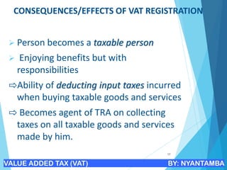 CONSEQUENCES/EFFECTS OF VAT REGISTRATION
➢ Person becomes a taxable person
➢ Enjoying benefits but with
responsibilities
⇨Ability of deducting input taxes incurred
when buying taxable goods and services
⇨ Becomes agent of TRA on collecting
taxes on all taxable goods and services
made by him.
17
VALUE ADDED TAX (VAT) BY: NYANTAMBA
 