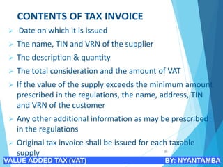 CONTENTS OF TAX INVOICE
➢ Date on which it is issued
➢ The name, TIN and VRN of the supplier
➢ The description & quantity
➢ The total consideration and the amount of VAT
➢ If the value of the supply exceeds the minimum amount
prescribed in the regulations, the name, address, TIN
and VRN of the customer
➢ Any other additional information as may be prescribed
in the regulations
➢ Original tax invoice shall be issued for each taxable
supply 20
VALUE ADDED TAX (VAT) BY: NYANTAMBA
 