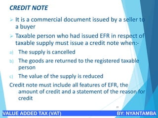 CREDIT NOTE
➢ It is a commercial document issued by a seller to
a buyer
➢ Taxable person who had issued EFR in respect of
taxable supply must issue a credit note when:-
a) The supply is cancelled
b) The goods are returned to the registered taxable
person
c) The value of the supply is reduced
Credit note must include all features of EFR, the
amount of credit and a statement of the reason for
credit
21
VALUE ADDED TAX (VAT) BY: NYANTAMBA
 