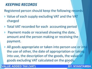 KEEPING RECORDS
Registered person should keep the following records:
 Value of each supply excluding VAT and the VAT
charged
 Total VAT recorded for each accounting period
 Payment made or received showing the date,
amount and the person making or receiving the
payment.
 All goods appropriate or taken into person use or into
the use of other, the date of appropriation or taking
into use, the description of the goods, the value of
goods excluding VAT calculated on the goods.
22
VALUE ADDED TAX (VAT) BY: NYANTAMBA
 