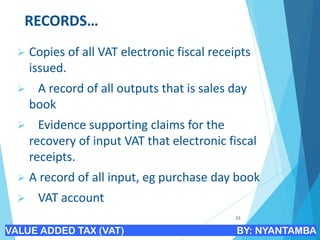 RECORDS…
➢ Copies of all VAT electronic fiscal receipts
issued.
➢ A record of all outputs that is sales day
book
➢ Evidence supporting claims for the
recovery of input VAT that electronic fiscal
receipts.
➢ A record of all input, eg purchase day book
➢ VAT account
23
VALUE ADDED TAX (VAT) BY: NYANTAMBA
 