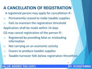 A CANCELLATION OF REGISTRATION
A registered person may apply for cancellation if:-
a) Permanently ceased to make taxable supplies
b) Fails to maintain the registration threshold
Application shall be made within 14 days
CG may cancel registration of the person if:-
a) Registered by providing false or misleading
information
b) Not carrying on an economic activity
c) Ceases to produce taxable supplies
d) Taxable turnover falls below registration threshhod
24
VALUE ADDED TAX (VAT) BY: NYANTAMBA
 