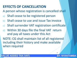 EFFECTS OF CANCELLATION
A person whose registration is cancelled shall
a) Shall cease to be registered person
b) Shall cease to use and issue Tax invoice
c) Shall surrender VAT registration certificate
d) Within 30 days file the final VAT return
and pay all taxes under this Act
NOTE: CG shall maintain list of all registered
including their history and make available
when required
25
VALUE ADDED TAX (VAT) BY: NYANTAMBA
 