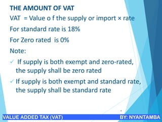 THE AMOUNT OF VAT
VAT = Value o f the supply or import × rate
For standard rate is 18%
For Zero rated is 0%
Note:
✓ If supply is both exempt and zero-rated,
the supply shall be zero rated
✓ If supply is both exempt and standard rate,
the supply shall be standard rate
4
VALUE ADDED TAX (VAT) BY: NYANTAMBA
 