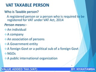 VAT TAXABLE PERSON
Who is Taxable person?
A registered person or a person who is required to be
registered for VAT under VAT Act, 2014
Person means:-
❖An individual
❖A company
❖An association of persons
❖A Government entity
❖A foreign Govt or a political sub of a foreign Govt
❖NGOs
❖A public international organization
5
VALUE ADDED TAX (VAT) BY: NYANTAMBA
 
