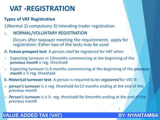VAT -REGISTRATION
Types of VAT Registration
1)Normal 2) compulsory 3) Intending trader registration
1. NORMAL/VOLUNTARY REGISTRATION
Occurs after taxpayer meeting the requirements apply for
registration: Either two of the tests may be used
A. Future prospect test: A person shall be registered for VAT when
➢ Expecting turnover in 12months commencing at the beginning of the
previous month ≥ reg. threshold
➢ Expecting turnover in 6 months commencing at the beginning of the previous
month ≥ ½ reg. threshold
B. Historical turnover test: A person is required to be registered for VAT if:-
➢ person’s turnover is ≥ reg. threshold for12 months ending at the end of the
previous month
➢ Person’s turnover is ≥ ½ reg. threshold for 6months ending at the end of the
previous month
6
VALUE ADDED TAX (VAT) BY: NYANTAMBA
 