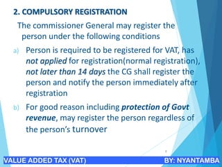 2. COMPULSORY REGISTRATION
The commissioner General may register the
person under the following conditions
a) Person is required to be registered for VAT, has
not applied for registration(normal registration),
not later than 14 days the CG shall register the
person and notify the person immediately after
registration
b) For good reason including protection of Govt
revenue, may register the person regardless of
the person’s turnover
7
VALUE ADDED TAX (VAT) BY: NYANTAMBA
 