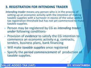 3. REGISTRATION FOR INTENDING TRADER
Intending trader means any person who is in the process of
setting up an economic activity with the intention of making
taxable supplies with a turnover in excess of the value added
tax registration threshold but has not yet commenced to make
taxable supplies.
➢ Person may be registered by CG as intending trader
under following conditions-
➢ Provision of evidence to satisfy the CG intention to
commence an economic activity e.g. contracts,
tenders, business plans, bank financing
➢ Will make taxable supplies once registered
➢ Specify the period commencement of production of
taxable supplies.
8
VALUE ADDED TAX (VAT) BY: NYANTAMBA
 