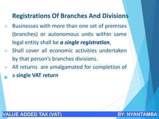 Registrations Of Branches And Divisions
➢ Businesses with more than one set of premises
(branches) or autonomous units within same
legal entity shall be a single registration,
➢ Shall cover all economic activities undertaken
by that person’s branches divisions.
➢ All returns are amalgamated for completion of
a single VAT return

9
VALUE ADDED TAX (VAT) BY: NYANTAMBA
 