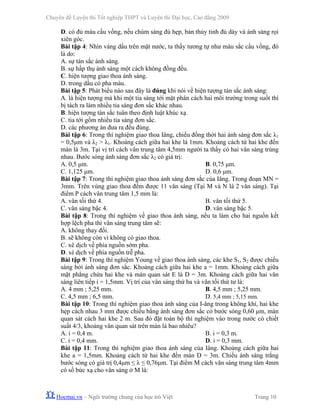 Chuyên đề Luyện thi Tốt nghiệp THPT và Luyện thi Đại học, Cao đẳng 2009
Hocmai.vn – Ngôi trường chung của học trò Việt Trang 10
D. có đủ màu cầu vồng, nếu chùm sáng đủ hẹp, bản thủy tinh đủ dày và ánh sáng rọi
xiên góc.
Bài tập 4: Nhìn váng dầu trên mặt nước, ta thấy tương tự như màu sắc cầu vồng, đó
là do:
A. sự tán sắc ánh sáng.
B. sự hấp thụ ánh sáng một cách không đồng đều.
C. hiện tượng giao thoa ánh sáng.
D. trong dầu có pha màu.
Bài tập 5: Phát biểu nào sau đây là đúng khi nói về hiện tượng tán sắc ánh sáng:
A. là hiện tượng mà khi một tia sáng tới mặt phân cách hai môi trường trong suốt thì
bị tách ra làm nhiều tia sáng đơn sắc khác nhau.
B. hiện tượng tán sắc tuân theo định luật khúc xạ.
C. tia tới gồm nhiều tia sáng đơn sắc.
D. các phương án đưa ra đều đúng.
Bài tập 6: Trong thí nghiệm giao thoa Iâng, chiếu đồng thời hai ánh sáng đơn sắc λ1
= 0,5μm và λ2 > λ1. Khoảng cách giữa hai khe là 1mm. Khoảng cách từ hai khe đến
màn là 3m. Tại vị trí cách vân trung tâm 4,5mm người ta thấy có hai vân sáng trùng
nhau. Bước sóng ánh sáng đơn sắc λ2 có giá trị:
A. 0,5 μm. B. 0,75 μm.
C. 1,125 μm. D. 0,6 μm.
Bài tập 7: Trong thí nghiệm giao thoa ánh sáng đơn sắc của Iâng. Trong đoạn MN =
3mm. Trên vùng giao thoa đếm được 11 vân sáng (Tại M và N là 2 vân sáng). Tại
điểm P cách vân trung tâm 1,5 mm là:
A. vân tối thứ 4. B. vân tối thứ 5.
C. vân sáng bậc 4. D. vân sáng bậc 5.
Bài tập 8: Trong thí nghiệm về giao thoa ánh sáng, nếu ta làm cho hai nguồn kết
hợp lệch pha thì vân sáng trung tâm sẽ:
A. không thay đổi.
B. sẽ không còn vì không có giao thoa.
C. xê dịch về phía nguồn sớm pha.
D. xê dịch về phía nguồn trễ pha.
Bài tập 9: Trong thí nghiệm Young về giao thoa ánh sáng, các khe S1, S2 được chiếu
sáng bởi ánh sáng đơn sắc. Khoảng cách giữa hai khe a = 1mm. Khoảng cách giữa
mặt phẳng chứa hai khe và màn quan sát E là D = 3m. Khoảng cách giữa hai vân
sáng liên tiếp i = 1,5mm. Vị trí của vân sáng thứ ba và vân tối thứ tư là:
A. 4 mm ; 5,25 mm. B. 4,5 mm ; 5,25 mm.
C. 4,5 mm ; 6,5 mm. D. 5,4 mm ; 5,15 mm.
Bài tập 10: Trong thí nghiệm giao thoa ánh sáng của I-âng trong không khí, hai khe
hẹp cách nhau 3 mm được chiếu bằng ánh sáng đơn sắc có bước sóng 0,60 μm, màn
quan sát cách hai khe 2 m. Sau đó đặt toàn bộ thí nghiệm vào trong nước có chiết
suất 4/3, khoảng vân quan sát trên màn là bao nhiêu?
A. i = 0,4 m. B. i = 0,3 m.
C. i = 0,4 mm. D. i = 0,3 mm.
Bài tập 11: Trong thí nghiệm giao thoa ánh sáng của Iâng. Khoảng cách giữa hai
khe a = 1,5mm. Khoảng cách từ hai khe đến màn D = 3m. Chiếu ánh sáng trắng
bước sóng có giá trị 0,4μm ≤ λ ≤ 0,76μm. Tại điểm M cách vân sáng trung tâm 4mm
có số bức xạ cho vân sáng ở M là:
 