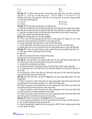 Chuyên đề Luyện thi Tốt nghiệp THPT và Luyện thi Đại học, Cao đẳng 2009
Hocmai.vn – Ngôi trường chung của học trò Việt Trang 11
A. 2. B. 3.
C. 4. D. 5.
Bài tập 12: Ta chiếu sáng hai khe Young bằng ánh sáng trắng với bước sóng ánh
sáng đỏ λđ = 0,75 μm và ánh sáng tím λt = 0,4 μm. Biết a = 0,5 mm, D = 2 m.
Khoảng cách giữa vân sáng bậc 4 màu đỏ và vân sáng bậc 4 màu tím cùng phía đối
với vân trắng chính giữa là:
A. 2,8 mm. B. 5,6 mm.
C. 4,8 mm. D. 6,4 mm.
Bài tập 13: Để thu được quang phổ vạch hấp thụ thì:
A. nhiệt độ của đám khí hay hơi hấp thụ phải lớn hơn nhiệt độ của nguồn sáng trắng.
B. nhiệt độ của đám khí hay hơi hấp thụ phải nhỏ hơn nhiệt độ của nguồn sáng trắng.
C. nhiệt độ của đám khí hay hơi hấp thụ phải bằng nhiệt độ của nguồn sáng trắng.
D. áp suất của đám khí hấp thụ phải rất lớn.
Bài tập 14: Khẳng định nào sau đây là đúng?
A. Vị trí vạch tối trong quang phổ hấp thụ của một nguyên tố trùng với vị trí vạch
sáng màu trong quang phổ vạch phát xạ của nguyên tố đó.
B. Trong quang phổ vạch hấp thụ các vân tối cách đều nhau.
C. Trong quang phổ vạch phát xạ các vân sáng và các vân tối cách đều nhau.
D. Quang phổ vạch của các nguyên tố hóa học đều giống nhau ở cùng một nhiệt độ.
Bài tập 15: Trong các nguồn sáng sau đây, nguồn nào cho quang phổ vạch phát xạ?
A. Thỏi thép cácbon nóng sáng trong lò nung.
B. Mặt trời.
C. Dây tóc của bóng đèn làm vonfram nóng sáng.
D. Bóng đèn nêon trong bút thử điện.
Bài tập 16: Cho ánh sáng của một đèn điện dây tóc qua một ống dài chứa hidro rồi
rọi vào khe của một máy quang phổ thì trong máy quang phổ:
A. ta thấy bốn vạch hấp thụ của hidro.
B. ta không trông thấy vạch hấp thụ nào của hidro ngay cả khi nung nóng ống.
C. ta trông thấy một vạch hấp thụ Hα khi tăng dần nhiệt độ của ống đến một giá trị
thích hợp.
D. ta trông thấy cả bốn vạch hấp thụ xuất hiện cùng một lúc khi nhiệt độ ống được
nâng dần lên đến một giá trị thích hợp.
Bài tập 17: Phát biểu nào sau đây là đúng khi cho ánh sáng trắng chiếu vào máy
quang phổ?
A. Chùm tia sáng ló ra khỏi lăng kính của máy quang phổ trước khi đi qua thấu kính
của buồng ảnh là một chùm tia phân kì có nhiều màu khác nhau.
B. Chùm tia sáng ló ra khỏi lăng kính của máy quang phổ trước khi đi qua thấu kính
của buồng ảnh gồm nhiều chùm tia sáng song song.
C. Chùm tia sáng ló ra khỏi lăng kính của máy quang phổ trước khi đi qua thấu kính
của buồng ảnh là một chùm tia phân kì màu trắng.
D. Chùm tia sáng ló ra khỏi lăng kính của máy quang phổ trước khi đi qua thấu kính
của buồng ảnh là một chùm tia sáng màu song song.
Bài tập 18: Nhận xét nào dưới đây đúng khi nói về tia tử ngoại?
A. Tia tử ngoại là sóng điện từ có tần số sóng nhỏ hơn tần số sóng của ánh sáng tím.
B. Tia tử ngoại không tác dụng lên kính ảnh.
C. Đèn hồ quang điện, những vật bị đun nóng trên 30000
C đều là những nguồn phát
ra tia tử ngoại rất mạnh.
 