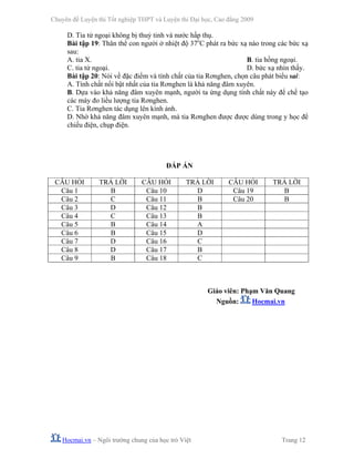 Chuyên đề Luyện thi Tốt nghiệp THPT và Luyện thi Đại học, Cao đẳng 2009
Hocmai.vn – Ngôi trường chung của học trò Việt Trang 12
D. Tia tử ngoại không bị thuỷ tinh và nước hấp thụ.
Bài tập 19: Thân thể con người ở nhiệt độ 37o
C phát ra bức xạ nào trong các bức xạ
sau:
A. tia X. B. tia hồng ngoại.
C. tia tử ngoại. D. bức xạ nhìn thấy.
Bài tập 20: Nói về đặc điểm và tính chất của tia Rơnghen, chọn câu phát biểu sai:
A. Tính chất nổi bật nhất của tia Rơnghen là khả năng đâm xuyên.
B. Dựa vào khả năng đâm xuyên mạnh, người ta ứng dụng tính chất này để chế tạo
các máy đo liều lượng tia Rơnghen.
C. Tia Rơnghen tác dụng lên kính ảnh.
D. Nhờ khả năng đâm xuyên mạnh, mà tia Rơnghen được được dùng trong y học để
chiếu điện, chụp điện.
ĐÁP ÁN
CÂU HỎI TRẢ LỜI CÂU HỎI TRẢ LỜI CÂU HỎI TRẢ LỜI
Câu 1 B Câu 10 D Câu 19 B
Câu 2 C Câu 11 B Câu 20 B
Câu 3 D Câu 12 B
Câu 4 C Câu 13 B
Câu 5 B Câu 14 A
Câu 6 B Câu 15 D
Câu 7 D Câu 16 C
Câu 8 D Câu 17 B
Câu 9 B Câu 18 C
Giáo viên: Phạm Văn Quang
Nguồn: Hocmai.vn
 