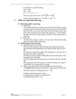 Chuyên đề Luyện thi Tốt nghiệp THPT và Luyện thi Đại học, Cao đẳng 2009
Hocmai.vn – Ngôi trường chung của học trò Việt Trang 2
D: góc lệch; A: góc chiết quang.
sini = nsini1
sinj = nsini2
D = i + j – A; A = i1 + i2.
Khi xảy ra góc lệch cực tiểu: minsin sin .
A D A
n
2 2
+
=
Khi góc chiết quang nhỏ (A < 100
) thì: D ≈ A(n – 1).
2. Nhiễu xạ và giao thoa ánh sáng
2.1 Hiện tượng nhiễu xạ ánh sáng
a) Hiện tượng
Khi ánh sáng Mặt Trời chiếu qua một lỗ tròn trên tường vào trong
một phòng kín thì ta thấy kích thước ảnh của lỗ tròn trên nền tối lớn
hơn kích thước của lỗ tròn trên tường và khi kích thước của lỗ tròn
trên tường càng nhỏ thì kích thước ảnh càng hơn so với kích thước
ban đầu. Bản chất của hiện tượng trên chính là hiện tượng nhiễu xạ
ánh sáng.
b) Khái niệm:
Hiện tượng truyền sai lệch so với sự truyền thẳng khi ánh sáng
gặp vật cản gọi là nhiễu xạ ánh sáng.
2.2 Hiện tượng giao thoa ánh sáng
a) Điều kiện giao thoa ánh sáng:
Để xảy ra hiện tượng giao thoa ánh sáng từ hai nguồn phát sáng thì
phải thỏa mãn là hai nguồn phải là các nguồn kết hợp, điều đó xảy ra
khi:
Sóng ánh sáng do hai nguồn phát sáng phải có cùng tần số và
bằng tần số do nguồn S chiếu tới.
Khoảng cách hai nguồn là không đổi, khi đó độ lệch pha của hai
sóng ánh sáng là không đổi.
Vậy hiện tượng giao thoa ánh sáng xảy ra khi thỏa mãn hai điều kiện
trên.
Hiện tượng giao thoa ánh sáng tạo ra trên màn những vạch sáng, tối
xen kẽ nhau với vân trung tâm là vân sáng.
b) Một số công thức tính khi làm bài tập phần giao thoa ánh sáng
Khoảng vân là khoảng cách giữa hai vân sáng hay hai vân tối liên
tiếp nhau, công thức tính khoảng vân là:
D
i
a
λ
=
λ là bước sóng ánh sáng, đơn vị là m.
D: khoảng cách từ nguồn S1, S2 đến màn M.
a: khoảng cách hai khe S1 và S2.
 