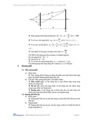 Chuyên đề Luyện thi Tốt nghiệp THPT và Luyện thi Đại học, Cao đẳng 2009
Hocmai.vn – Ngôi trường chung của học trò Việt Trang 3
Hiệu quang trình (hiệu đường đi): Δd = d2 – d1 =
ax
D
với x = ON
Vị trí các vân sáng thứ k: k
D
x ki k
a
λ
= = với k = 0, ± 1, ± 2….
Vị trí các vân tối thứ k: k
1 1 D
x k i k
2 2 a
λ⎛ ⎞ ⎛ ⎞
= + = +⎜ ⎟ ⎜ ⎟
⎝ ⎠ ⎝ ⎠
với k = 0, ± 1,
± 2….
Xác định số vân quan sát được trên màn:
MN
n
2i
=
Với MN là bề rộng giao thoa trường; n là phần nguyên.
Số vân sáng là N = 2n + 1.
Số vân tối là: N’ = 2n.
Vị trí hai vân sáng trùng nhau: x1 = x2 hay k1λ1 = k2λ2
Với trường hợp ánh sáng trắng thì: 0,4(μm) ≤ λ ≤ 0,76(μm).
3. Quang phổ
3.1 Máy quang phổ
a) Khái niệm:
Máy quang phổ là dụng cụ dùng để phân tích một chùm ánh sáng
phúc tạp thành những thành phần đơn sắc.
b) Cấu tạo: Máy quang phổ gồm 3 bộ phận chính.
Ống chuẩn trực: có tác dụng tạo ra một chùm sáng song song
chiếu vào lăng kính.
Hệ tán sắc: gồm một lăng kính, có tác dụng tán sắc chùm sáng
song song chiếu vào lăng kính.
Buồng ảnh: có tác dụng cho ta biết màu sắc của ánh sáng cần
phân tích cũng như thành phần cấu tạo của nguồn sáng.
3.2 Quang phổ liên tục
a) Khái niệm:
Quang phổ liên tục là một dải sáng có màu biến đổi liên tục từ đỏ
đến tím.
b) Nguồn phát:
Quang phổ liên tục do các vật rắn, lỏng và khí có tỉ khối lớn khi bị
nung nóng phát ra.
S1
S
M
S2
D
d1
d2
N
O
 