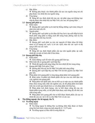 Chuyên đề Luyện thi Tốt nghiệp THPT và Luyện thi Đại học, Cao đẳng 2009
Hocmai.vn – Ngôi trường chung của học trò Việt Trang 4
c) Đặc điểm:
Không phụ thuộc vào thành phần cấu tạo của nguồn sáng mà chỉ
phụ thuộc vào nhiệt độ của nguồn sáng.
d) Ứng dụng:
Dùng để xác định nhiệt độ của các vật phát sáng mà không trực
tiếp đo được như nhiệt độ của Mặt Trời, các sao, hồ quang điện …
3.3 Quang phổ phát xạ
a) Khái niệm:
Quang phổ vạch phát xạ là một hệ thống những vạch màu riêng rẽ
nằm trên một nền tối.
b) Nguồn phát:
Quang phổ vạch phát xạ do đám khí hay hơi ở áp suất thấp bị kích
thích phát sáng phát ra bằng cách đốt nóng hoặc phóng một tia lửa
điện qua đám khí hay hơi đó.
c) Đặc điểm:
Quang phổ vạch phát xạ của các nguyên tố khác nhau thì khác
nhau về số lượng các vạch, vị trí các vạch, màu sắc các vạch và độ
sáng tỉ đối của các vạch.
d) Ứng dụng:
Dùng để xác định thành phần cấu tạo nên nguồn phát, áp suất,
nhiệt độ và một số tính chất lí hóa khác.
3.4 Quang phổ hấp thụ
a) Khái niệm:
Gồm những vạch tối trên nền quang phổ liên tục.
b) Điều kiện để có quang phổ vạch hấp thụ:
Nhiệt độ nguồn ánh sáng trắng lớn hơn nhiệt độ hơi nung nóng.
c) Quang phổ Mặt Trời gồm 2 loại
Quang phổ liên tục do lõi Mặt Trời phát ánh sáng trắng.
Quang phổ vạch hấp thụ của Mặt Trời do khí quyển của Mặt Trời
gây nên.
d) Phép phân tích quang phổ và ứng dụng phép phân tích quang phổ.
Khái niệm: là phân tích thành phần cấu tạo của các chất dựa vào
việc nghiên cứu quang phổ.
Phép phân tích định tính: cho ta biết sự có mặt của các thành phần
khác nhau trong mẫu chất cần nghiên cứu, do đó phép phân tích định
tính cho ta kết quả nhanh hơn so với phép phân tích hóa học.
Phép phân tích định lượng: cho ta biết được nồng độ của các
thành phần trong mẫu, có thể phát hiện được một nồng độ rất nhỏ của
chất trong mẫu.
Phép phân tích quang phổ cho ta biết được thành phần cấu tạo và
nhiệt độ của các vật ở rất xa như Mặt Trời và các sao.
4. Tia hồng ngoại, tia tử ngoại, tia X.
4.1 Tia hồng ngoại
a) Khái niệm:
Tia hồng ngoại là những bức xạ không nhìn thấy được có bước
sóng lớn hơn bước sóng của ánh sáng đỏ (λ > 0,75 μm).
Tia hồng ngoại có bản chất là sóng điện từ.
 