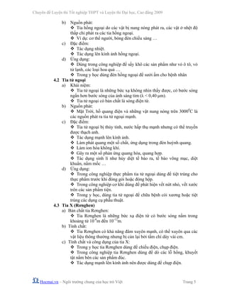 Chuyên đề Luyện thi Tốt nghiệp THPT và Luyện thi Đại học, Cao đẳng 2009
Hocmai.vn – Ngôi trường chung của học trò Việt Trang 5
b) Nguồn phát:
Tia hồng ngoại do các vật bị nung nóng phát ra, các vật ở nhệt độ
thấp chỉ phát ra các tia hồng ngoại.
Ví dụ: cơ thể người, bóng đèn chiếu sáng …
c) Đặc điểm:
Tác dụng nhiệt.
Tác dụng lên kính ảnh hồng ngoại.
d) Ứng dụng:
Dùng trong công nghiệp để sấy khô các sản phẩm như vỏ ô tô, vỏ
tử lạnh, các loại hoa quả …
Trong y học dùng đèn hồng ngoại để sưởi ấm cho bệnh nhân
4.2 Tia tử ngoại
a) Khái niệm:
Tia tử ngoại là những bức xạ không nhìn thấy được, có bước sóng
ngắn hơn bước sóng của ánh sáng tím (λ < 0,40 μm).
Tia tử ngoại có bản chất là sóng điện từ.
b) Nguồn phát:
Mặt Trời, hồ quang điện và những vật nung nóng trên 30000
C là
các nguồn phát ra tia tử ngoại mạnh.
c) Đặc điểm:
Tia tử ngoại bị thủy tinh, nước hấp thụ mạnh nhưng có thể truyền
được thạch anh.
Tác dụng mạnh lên kính ảnh.
Làm phát quang một số chất, ứng dụng trong đèn huỳnh quang.
Làm ion hóa không khí.
Gây ra một số phản ứng quang hóa, quang hợp.
Tác dụng sinh lí như hủy diệt tế bào ra, tế bào võng mạc, diệt
khuẩn, nấm mốc …
d) Ứng dụng:
Trong công nghiệp thực phẩm tia tử ngoại dùng để tiệt trùng cho
thực phẩm trước khi đóng gói hoặc đóng hộp.
Trong công nghiệp cơ khí dùng để phát hiện vết nứt nhỏ, vết xước
trên các sản phẩm tiện.
Trong y học, dùng tia tử ngoại để chữa bệnh còi xương hoặc tiệt
trùng các dụng cụ phẫu thuật.
4.3 Tia X (Rơnghen)
a) Bản chất tia Rơnghen:
Tia Rơnghen là những bức xạ điện từ có bước sóng nằm trong
khoảng từ 10-8
m đến 10-12
m.
b) Tính chất:
Tia Rơnghen có khả năng đâm xuyên mạnh, có thể xuyên qua các
vật liệu thông thường nhưng bị cản lại bởi tấm chì dày vài cm.
c) Tính chất và công dụng của tia X:
Trong y học tia Rơnghen dùng để chiếu điện, chụp điện.
Trong công nghiệp tia Rơnghen dùng để dò các lỗ hổng, khuyết
tật nằm bên các sản phẩm đúc.
Tác dụng mạnh lên kính ảnh nên được dùng để chụp điện.
 