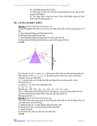 Chuyên đề Luyện thi Tốt nghiệp THPT và Luyện thi Đại học, Cao đẳng 2009
Hocmai.vn – Ngôi trường chung của học trò Việt Trang 6
Làm phát quang một số chất.
Khả năng ion hóa các chất khí, ứng dụng để làm các máy đo liều
lượng tia Rơnghen.
Tác dụng sinh lí như hủy hoại tế bào, diệt khuẩn dùng để chữa
bệnh ung thư nông ngoài ra.
III. CỦNG CỐ KIẾN THỨC
Bài tập 1 (Trích từ đề thi trên Hocmai.vn):
Trong thí nghiệm thứ nhất của Niu-tơn, để tăng chiều dài của dải quang phổ, ta có
thể:
A. thay lăng kính bằng một lăng kính to hơn.
B. đặt lăng kính ở độ lệch cực tiểu.
C. thay lăng kính bằng một lăng kính có chiết suất lớn hơn.
D. thay lăng kính bằng một lăng kính có góc chiết quang lớn hơn.
Trả lời:
Gọi I là góc tới với I = const ; nd , nt lần lượt là chiết suất của chất làm lăng kính với
ánh sáng đỏ và tím. J1d ; J1t ; J2d ; J2t lần lượt là góc tới mặt sau và góc ló của ánh
sáng đỏ và tím qua lăng kính.
I1d ; I1t là góc khúc xạ với mặt thứ nhất qua lăng kính của ánh sáng đỏ và tím.
Theo bài ra ta có :
n1d.sin(I1d) = n1t.sin(I1t) (do cùng bằng sinI)
I1t + J2t = I1t + J2t.
Độ lệch góc : ΔD = Dtím - Dđỏ ~ (nt - 1)A - (nd - 1)A = (nt - nd)A.
Do A = không đổi do đó để tăng ΔD thì cần tăng (nt - nd) tức là tăng chiết suất của
chất làm lăng kính hay giảm bước sóng của ánh sáng chiếu tới.
Phương án trả lời: C.
Bài tập 2 (Trích từ đề thi trên Hocmai.vn):
Cho một chùm sáng song song từ một bóng đèn điện dây tóc rọi từ không khí vào
một chậu nước, thì chùm sáng:
A. không bị tán sắc, vì nước không giống như thủy tinh.
B. không bị tán sắc, vì nước không có hình lăng kính.
C. cũng bị tán sắc.
D. chỉ bị tán sắc, nếu rọi xiên góc vào mặt nước.
Trả lời:
I J
A
Dđỏ
Dtím
ΔD
 