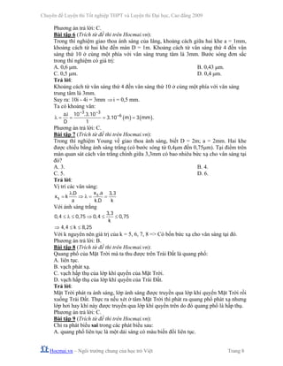 Chuyên đề Luyện thi Tốt nghiệp THPT và Luyện thi Đại học, Cao đẳng 2009
Hocmai.vn – Ngôi trường chung của học trò Việt Trang 8
Phương án trả lời: C.
Bài tập 6 (Trích từ đề thi trên Hocmai.vn):
Trong thí nghiệm giao thoa ánh sáng của Iâng, khoảng cách giữa hai khe a = 1mm,
khoảng cách từ hai khe đến màn D = 1m. Khoảng cách từ vân sáng thứ 4 đến vân
sáng thứ 10 ở cùng một phía với vân sáng trung tâm là 3mm. Bước sóng đơn sắc
trong thí nghiệm có giá trị:
A. 0,6 μm. B. 0,43 μm.
C. 0,5 μm. D. 0,4 μm.
Trả lời:
Khoảng cách từ vân sáng thứ 4 đến vân sáng thứ 10 ở cùng một phía với vân sáng
trung tâm là 3mm.
Suy ra: 10i - 4i = 3mm ⇒i = 0,5 mm.
Ta có khoảng vân:
( ) ( )
. . .
. .
3 3
6ai 10 3 10
3 10 m 3 mm
D 1
− −
−
λ = = = =
Phương án trả lời: C.
Bài tập 7 (Trích từ đề thi trên Hocmai.vn):
Trong thí nghiệm Young về giao thoa ánh sáng, biết D = 2m; a = 2mm. Hai khe
được chiếu bằng ánh sáng trắng (có bước sóng từ 0,4μm đến 0,75μm). Tại điểm trên
màn quan sát cách vân trắng chính giữa 3,3mm có bao nhiêu bức xạ cho vân sáng tại
đó?
A. 3. B. 4.
C. 5. D. 6.
Trả lời:
Vị trí các vân sáng:
.. ,
.
s
s
x aD 3 3
x k
a k D k
λ
= ⇒ λ = =
Với ánh sáng trắng
,
, , , ,
, ,
3 3
0 4 0 75 0 4 0 75
k
4 4 k 8 25
≤ λ ≤ ⇒ ≤ ≤
⇒ ≤ ≤
Với k nguyên nên giá trị của k = 5, 6, 7, 8 => Có bốn bức xạ cho vân sáng tại đó.
Phương án trả lời: B.
Bài tập 8 (Trích từ đề thi trên Hocmai.vn):
Quang phổ của Mặt Trời mà ta thu được trên Trái Đất là quang phổ:
A. liên tục.
B. vạch phát xạ.
C. vạch hấp thụ của lớp khí quyển của Mặt Trời.
D. vạch hấp thụ của lớp khí quyển của Trái Đất.
Trả lời:
Mặt Trời phát ra ánh sáng, lớp ánh sáng được truyền qua lớp khí quyển Mặt Trời rồi
xuống Trái Đất. Thực ra nếu xét ở tâm Mặt Trời thì phát ra quang phổ phát xạ nhưng
lớp hơi hay khí này được truyền qua lớp khí quyển trên do đó quang phổ là hấp thụ.
Phương án trả lời: C.
Bài tập 9 (Trích từ đề thi trên Hocmai.vn):
Chỉ ra phát biểu sai trong các phát biểu sau:
A. quang phổ liên tục là một dải sáng có màu biến đổi liên tục.
 