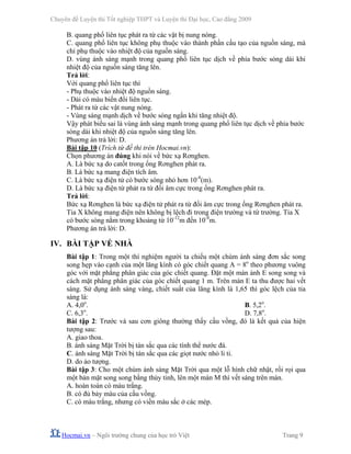 Chuyên đề Luyện thi Tốt nghiệp THPT và Luyện thi Đại học, Cao đẳng 2009
Hocmai.vn – Ngôi trường chung của học trò Việt Trang 9
B. quang phổ liên tục phát ra từ các vật bị nung nóng.
C. quang phổ liên tục không phụ thuộc vào thành phần cấu tạo của nguồn sáng, mà
chỉ phụ thuộc vào nhiệt độ của nguồn sáng.
D. vùng ánh sáng mạnh trong quang phổ liên tục dịch về phía bước sóng dài khi
nhiệt độ của nguồn sáng tăng lên.
Trả lời:
Với quang phổ liên tục thì
- Phụ thuộc vào nhiệt độ nguồn sáng.
- Dải có màu biến đổi liên tục.
- Phát ra từ các vật nung nóng.
- Vùng sáng mạnh dịch về bước sóng ngắn khi tăng nhiệt độ.
Vậy phát biểu sai là vùng ánh sáng mạnh trong quang phổ liên tục dịch về phía bước
sóng dài khi nhiệt độ của nguồn sáng tăng lên.
Phương án trả lời: D.
Bài tập 10 (Trích từ đề thi trên Hocmai.vn):
Chọn phương án đúng khi nói về bức xạ Rơnghen.
A. Là bức xạ do catốt trong ống Rơnghen phát ra.
B. Là bức xạ mang điện tích âm.
C. Là bức xạ điện tử có bước sóng nhỏ hơn 10-8
(m).
D. Là bức xạ điện từ phát ra từ đối âm cực trong ống Rơnghen phát ra.
Trả lời:
Bức xạ Rơnghen là bức xạ điện tử phát ra từ đối âm cực trong ống Rơnghen phát ra.
Tia X không mang điện nên không bị lệch đi trong điện trường và từ trường. Tia X
có bước sóng nằm trong khoảng từ 10-12
m đến 10-8
m.
Phương án trả lời: D.
IV. BÀI TẬP VỀ NHÀ
Bài tập 1: Trong một thí nghiệm người ta chiếu một chùm ánh sáng đơn sắc song
song hẹp vào cạnh của một lăng kính có góc chiết quang A = 8o
theo phương vuông
góc với mặt phẳng phân giác của góc chiết quang. Đặt một màn ảnh E song song và
cách mặt phẳng phân giác của góc chiết quang 1 m. Trên màn E ta thu được hai vết
sáng. Sử dụng ánh sáng vàng, chiết suất của lăng kính là 1,65 thì góc lệch của tia
sáng là:
A. 4,0o
. B. 5,2o
.
C. 6,3o
. D. 7,8o
.
Bài tập 2: Trước và sau cơn giông thường thấy cầu vồng, đó là kết quả của hiện
tượng sau:
A. giao thoa.
B. ánh sáng Mặt Trời bị tán sắc qua các tính thể nước đá.
C. ánh sáng Mặt Trời bị tán sắc qua các giọt nước nhỏ li ti.
D. do ảo tượng.
Bài tập 3: Cho một chùm ánh sáng Mặt Trời qua một lỗ hình chữ nhật, rồi rọi qua
một bản mặt song song bằng thủy tinh, lên một màn M thì vết sáng trên màn.
A. hoàn toàn có màu trắng.
B. có đủ bảy màu của cầu vồng.
C. có màu trắng, nhưng có viền màu sắc ở các mép.
 