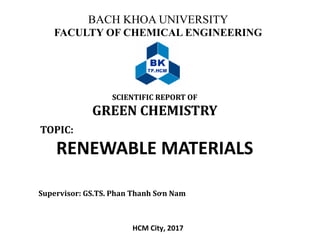 BACH KHOA UNIVERSITY
FACULTY OF CHEMICAL ENGINEERING
SCIENTIFIC REPORT OF
GREEN CHEMISTRY
HCM City, 2017
TOPIC:
RENEWABLE MATERIALS
Supervisor: GS.TS. Phan Thanh Sơn Nam
 