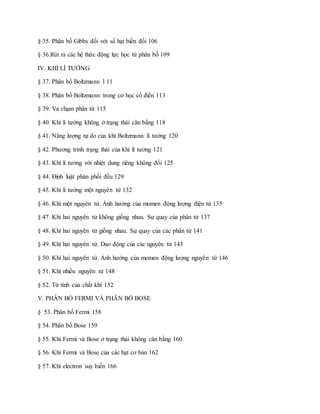 § 35. Phân bố Gibbs đối với số hạt biến đổi 106
§ 36.Rút ra các hệ thức động lực học từ phân bố 109
IV. KHÍ LÍ TƯỞNG
§ 37. Phân bố Boltzmann l 11
§ 38. Phân bố Boltzmann trong cơ học cổ điển 113
§ 39. Va chạm phân tử 115
§ 40. Khí lí tưởng không ở trạng thái cân bằng 118
§ 41. Năng lượng tự do của khí Boltzmann lí tưởng 120
§ 42. Phương trình trạng thái của khí lí tưởng 121
§ 43. Khí lí tưởng với nhiệt dung riêng không đổi 125
§ 44. Định luật phân phối đều 129
§ 45. Khí lí tưởng một nguyên tử 132
§ 46. Khí một nguyên tử. Ảnh hưởng của momen động lượng điện tử 135
§ 47. Khi hai nguyên tử không giống nhau. Sự quay của phân tử 137
§ 48. Khí hai nguyên tử giống nhau. Sự quay của các phân tử 141
§ 49. Khí hai nguyên tử. Dao động của các nguyên tử 143
§ 50. Khí hai nguyên tử. Ảnh hưởng của momen động lượng nguyên tử 146
§ 51. Khí nhiều nguyên tử 148
§ 52. Từ tính của chất khí 152
V. PHÂN BỐ FERMI VÀ PHÂN BỐ BOSE
§ 53. Phân bố Fermi 158
§ 54. Phân bố Bose 159
§ 55. Khí Fermi và Bose ở trạng thái không cân bằng 160
§ 56. Khí Fermi và Bose của các hạt cơ bản 162
§ 57. Khí electron suy biến 166
 
