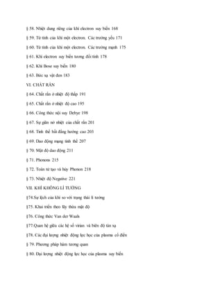 § 58. Nhiệt dung riêng của khí electron suy biến 168
§ 59. Từ tính của khí một electron. Các trường yếu 171
§ 60. Từ tính của khí một electron. Các trường mạnh 175
§ 61. Khí electron suy biến tương đối tính 178
§ 62. Khí Bose suy biến 180
§ 63. Bức xạ vật đen 183
VI. CHẤT RẮN
§ 64. Chất rắn ở nhiệt độ thấp 191
§ 65. Chất rắn ở nhiệt độ cao 195
§ 66. Công thức nội suy Debye 198
§ 67. Sự giãn nở nhiệt của chất rắn 201
§ 68. Tinh thể bất đẳng hướng cao 203
§ 69. Dao động mạng tinh thể 207
§ 70. Mật độ dao động 211
§ 71. Phonons 215
§ 72. Toán tử tạo và hủy Phonon 218
§ 73. Nhiệt độ Negative 221
VII. KHÍ KHÔNG LÍ TƯỞNG
§74.Sự lệch của khí so với trạng thái lí tưởng
§75. Khai triển theo lũy thừa mật độ
§76. Công thức Van der Waals
§77.Quan hệ giữa các hệ số virian và biên độ tán xạ
§78. Các đại lượng nhiệt động lực học của plasma cổ điển
§ 79. Phương pháp hàm tương quan
§ 80. Đại lượng nhiệt động lực học của plasma suy biến
 