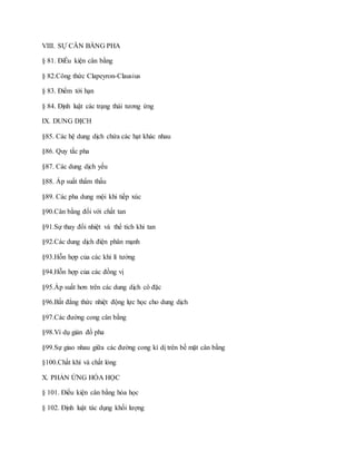 VIII. SỰ CÂN BẰNG PHA
§ 81. ĐiỀu kiện cân bằng
§ 82.Công thức Clapeyron-Clausius
§ 83. Điểm tới hạn
§ 84. Định luật các trạng thái tương ứng
IX. DUNG DỊCH
§85. Các hệ dung dịch chứa các hạt khác nhau
§86. Quy tắc pha
§87. Các dung dịch yếu
§88. Áp suất thẩm thấu
§89. Các pha dung mội khi tiếp xúc
§90.Cân bằng đối với chất tan
§91.Sự thay đổi nhiệt và thể tích khi tan
§92.Các dung dịch điện phân mạnh
§93.Hỗn hợp của các khí lí tưởng
§94.Hỗn hợp của các đồng vị
§95.Áp suất hơn trên các dung dịch cô đặc
§96.Bất đẳng thức nhiệt động lực học cho dung dịch
§97.Các đường cong cân bằng
§98.Ví dụ giản đồ pha
§99.Sự giao nhau giữa các đường cong kì dị trên bề mặt cân bằng
§100.Chất khí và chất lỏng
X. PHẢN ỨNG HÓA HỌC
§ 101. Điều kiện cân bằng hóa học
§ 102. Định luật tác dụng khối lượng
 