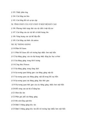 § 103. Nhiệt phản ứng
§ 104. Cân bằng ion hóa
§ 105. Cân bằng đối với sự tạo cặp
XI. TÍNH CHẤT CỦA VẬT CHẤT Ở MẬT ĐỘ RẤT CAO
§ 106. Phương trình trạng thái của vật chất ở mật độ cao
§ 107. Cân bằng của các vật thể có khối lượng lớn
§ 108. Năng lượng của vật thể hấp dẫn
§ 109. Cân bằng của hình cầu nơtron
XII. SỰ THĂNG GIÁNG
§110.Phân bố Gauss
§111.Phân bố Gauss đối với trường hợp nhiều hơn một biến
§112.Sự thăng giáng của các đại lượng nhiệt động lực học cơ bản
§113.Sự thăng giáng trong khí lí tưởng
§114.Công thức Poisson
§115.Sự thăng giáng trong dung dịch
§116.Sự tương quan không gian của thăng giáng mật độ
§117.Sự tương quan của thăng giáng mật độ trong khí suy biến
§118.Sự tương quan của thăng giáng theo thời gian
§119.Sự tương quan thời gian của các thăng giáng nhiều hơn một biến
§120.Đối xứng của các hệ số động học
§121.Hàm tiêu tán
§122.Phân giải phổ của thăng giáng
§123.Độ cảm tổng quát hóa
§124.Định lí thăng giáng-tiêu tán
§125.Định lí thăng giáng-tiêu tán đối với trường hợp nhiều hơn một biến
 