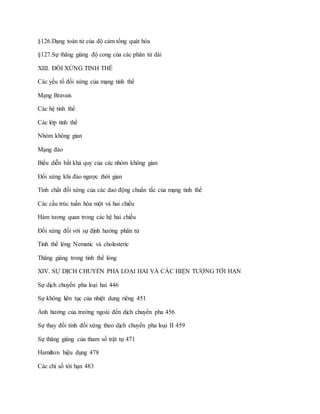 §126.Dạng toán tử của độ cảm tổng quát hóa
§127.Sự thăng giáng độ cong của các phân tử dài
XIII. ĐỐI XỨNG TINH THỂ
Các yếu tố đối xứng của mạng tinh thể
Mạng Bravais
Các hệ tinh thể
Các lớp tinh thể
Nhóm không gian
Mạng đảo
Biểu diễn bất khả quy của các nhóm không gian
Đối xứng khi đảo ngược thời gian
Tính chất đối xứng của các dao động chuẩn tắc của mạng tinh thể
Các cấu trúc tuần hòa một và hai chiều
Hàm tương quan trong các hệ hai chiều
Đối xứng đối với sự định hướng phân tử
Tinh thể lỏng Nematic và cholesteric
Thăng giáng trong tinh thể lỏng
XIV. SỰ DỊCH CHUYỂN PHA LOẠI HAI VÀ CÁC HIỆN TƯỢNG TỚI HẠN
Sự dịch chuyển pha loại hai 446
Sự không liên tục của nhiệt dung riêng 451
Ảnh hưởng của trường ngoài đến dịch chuyển pha 456
Sự thay đổi tính đối xứng theo dịch chuyển pha loại II 459
Sự thăng giáng của tham số trật tự 471
Hamilton hiệu dụng 478
Các chỉ số tới hạn 483
 