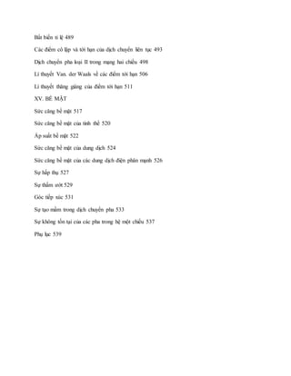 Bất biến tỉ lệ 489
Các điểm cô lập và tới hạn của dịch chuyển liên tục 493
Dịch chuyển pha loại II trong mạng hai chiều 498
Lí thuyết Van. der Waals về các điểm tới hạn 506
Lí thuyết thăng giáng của điểm tới hạn 511
XV. BỀ MẶT
Sức căng bề mặt 517
Sức căng bề mặt của tinh thể 520
Áp suất bề mặt 522
Sức căng bề mặt của dung dịch 524
Sức căng bề mặt của các dung dịch điện phân mạnh 526
Sự hấp thụ 527
Sự thấm ướt 529
Góc tiếp xúc 531
Sự tạo mầm trong dịch chuyển pha 533
Sự không tồn tại của các pha trong hệ một chiều 537
Phụ lục 539
 