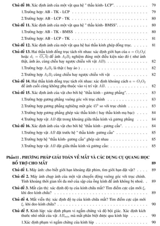 Phương pháp giải toán Vật Lý 12 Trường THPT - Phong Điền
Chủ đề 10. Xác định ảnh của một vật qua hệ " thấu kính- LCP". . . . . . . . . . . . 79
1.Trường hợp: AB - TK - LCP . . . . . . . . . . . . . . . . . . . . . . . . . . 79
2.Trường hợp: AB - LCP - TK . . . . . . . . . . . . . . . . . . . . . . . . . . 80
Chủ đề 11. Xác định ảnh của một vật qua hệ " thấu kính- BMSS". . . . . . . . . . . 80
1.Trường hợp: AB - TK - BMSS . . . . . . . . . . . . . . . . . . . . . . . . . 80
2.Trường hợp: AB - LCP - TK . . . . . . . . . . . . . . . . . . . . . . . . . . 81
Chủ đề 12. Xác định ảnh của một vật qua hệ hai thấu kính ghép đồng trục. . . . . . 81
Chủ đề 13. Hai thấu kính đồng trục tách rời nhau: xác định giới hạn của a = O1O2(
hoặc d1 = O1A) để ảnh A2B2 nghiệm đúng một điều kiện nào đó ( như ảnh
thật, ảnh ảo, cùng chều hay ngược chiều với vật AB). . . . . . . . . . . . . . . 82
1.Trường hợp A2B2 là thật ( hay ảo ) . . . . . . . . . . . . . . . . . . . . . . . 82
2.Trường hợp A2B2 cùng chiều hay ngược chiều với vật . . . . . . . . . . . . 82
Chủ đề 14. Hai thấu kính đồng trục tách rời nhau: xác định khoảng cách a = O1O2
để ảnh cuối cùng không phụ thuộc vào vị trí vật AB. . . . . . . . . . . . . . . 82
Chủ đề 15. Xác định ảnh của vật cho bởi hệ "thấu kính - gương phẳng". . . . . . . . 83
1.Trường hợp gương phẳng vuông góc với trục chính . . . . . . . . . . . . . . 83
2.Trường hợp gương phẳng nghiêng một góc 450
so với trục chính . . . . . . . 83
3.Trường hợp gương phẳng ghép xác thấu kính ( hay thấu kính mạ bạc) . . . . 84
4.Trường hợp vật AB đặt trong khoảng giữa thấu kính và gương phẳng . . . . 84
Chủ đề 16. Xác định ảnh của vật cho bởi hệ "thấu kính - gương cầu". . . . . . . . . 84
1.Trường hợp vật AB đặt trước hệ " thấu kính- gương cầu" . . . . . . . . . . . 85
2.Trường hợp hệ "thấu kính- gương cầu" ghép sát nhau . . . . . . . . . . . . . 85
3.Trường hợp vật AB đặt giữa thấu kính và gương cầu: . . . . . . . . . . . . . 85
Phần11 . PHƯƠNG PHÁP GIẢI TOÁN VỀ MẮT VÀ CÁC DỤNG CỤ QUANG HỌC
BỔ TRỢ CHO MẮT 89
Chủ đề 1. Máy ảnh: cho biết giới hạn khoảng đặt phim, tìm giới hạn đặt vật? . . . . 89
Chủ đề 2. Máy ảnh chụp ảnh của một vật chuyển động vuông góc với trục chính.
Tính khoảng thời gian tối đa mở của sập của ống kính để ảnh không bị nhoè. . 89
Chủ đề 3. Mắt cận thị: xác định độ tụ của kính chữa mắt? Tìm điểm cực cận mới ξc
khi đeo kính chữa? . . . . . . . . . . . . . . . . . . . . . . . . . . . . . . . . 89
Chủ đề 4. Mắt viễn thị: xác định độ tụ của kính chữa mắt? Tìm điểm cực cận mới
ξc khi đeo kính chữa? . . . . . . . . . . . . . . . . . . . . . . . . . . . . . . . 90
Chủ đề 5. Kính lúp: xác định phạm vi ngắm chừng và độ bội giác. Xác định kích
thước nhỏ nhất của vật ABmin mà mắt phân biệt được qua kính lúp . . . . . . 90
1.Xác định phạm vi ngắm chừng của kính lúp . . . . . . . . . . . . . . . . . . 90
Th.s Trần AnhTrung 10 Luyện thi đại học
 