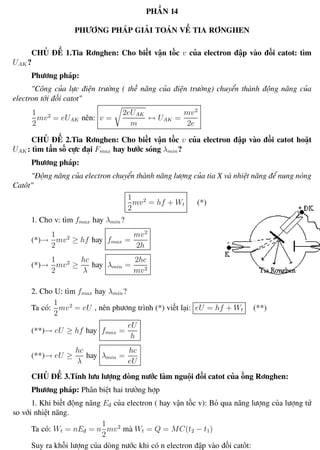Phương pháp giải toán Vật Lý 12 Trường THPT - Phong Điền
PHẦN 14
PHƯƠNG PHÁP GIẢI TOÁN VỀ TIA RƠNGHEN
CHỦ ĐỀ 1.Tia Rơnghen: Cho biết vận tốc v của electron đập vào đối catot: tìm
UAK ?
Phương pháp:
"Công của lực điện trường ( thế năng của điện trường) chuyển thành động năng của
electron tới đối catot"
1
2
mv2
= eUAK nên: v =
2eUAK
m
↔ UAK =
mv2
2e
CHỦ ĐỀ 2.Tia Rơnghen: Cho biết vận tốc v của electron đập vào đối catot hoặt
UAK : tìm tần số cực đại Fmax hay bước sóng λmin?
Phương pháp:
"Động năng của electron chuyển thành năng lượng của tia X và nhiệt năng để nung nóng
Catôt"
1
2
mv2
= hf + Wt (*)
1. Cho v: tìm fmax hay λmin?
(*)→
1
2
mv2
≥ hf hay fmax =
mv2
2h
(*)→
1
2
mv2
≥
hc
λ
hay λmin =
2hc
mv2
2. Cho U: tìm fmax hay λmin?
Ta có:
1
2
mv2
= eU , nên phương trình (*) viết lại: eU = hf + Wt (**)
(**)→ eU ≥ hf hay fmax =
eU
h
(**)→ eU ≥
hc
λ
hay λmin =
hc
eU
CHỦ ĐỀ 3.Tính lưu lượng dòng nước làm nguội đối catot của ống Rơnghen:
Phương pháp: Phân biệt hai trường hợp
1. Khi biết động năng Eđ của electron ( hay vận tốc v): Bỏ qua năng lượng của lượng tử
so với nhiệt năng.
Ta có: Wt = nEđ = n
1
2
mv2
mà Wt = Q = MC(t2 − t1)
Suy ra khối lượng của dòng nước khi có n electron đập vào đối catôt:
Th.s Trần AnhTrung 101 Luyện thi đại học
 