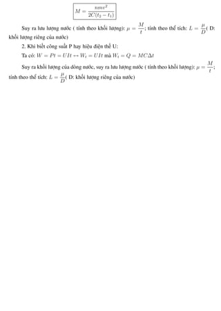 Phương pháp giải toán Vật Lý 12 Trường THPT - Phong Điền
M =
nmv2
2C(t2 − t1)
Suy ra lưu lượng nước ( tính theo khối lượng): µ =
M
t
; tính theo thể tích: L =
µ
D
( D:
khối lượng riêng của nước)
2. Khi biết công suất P hay hiệu điện thế U:
Ta có: W = Pt = UIt ↔ Wt = UIt mà Wt = Q = MC∆t
Suy ra khối lượng của dòng nước, suy ra lưu lượng nước ( tính theo khối lượng): µ =
M
t
;
tính theo thể tích: L =
µ
D
( D: khối lượng riêng của nước)
Th.s Trần AnhTrung 102 Luyện thi đại học
 